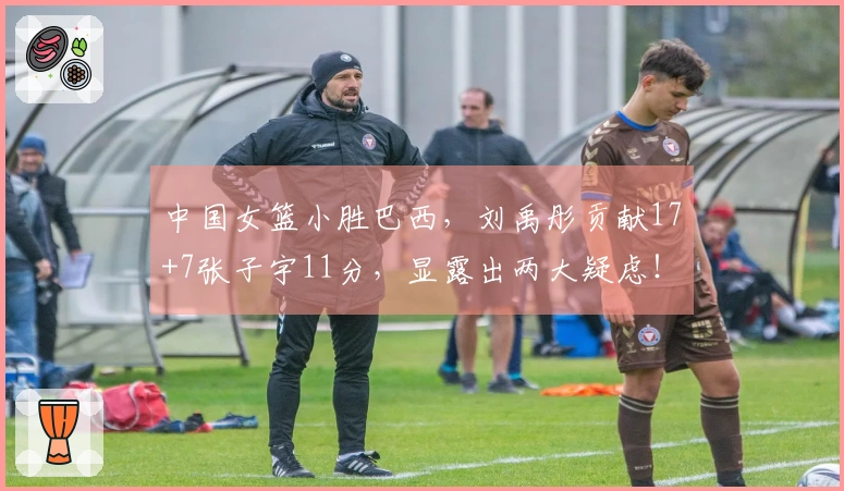 中国女篮小胜巴西，刘禹彤贡献17+7张子宇11分，显露出两大疑虑！