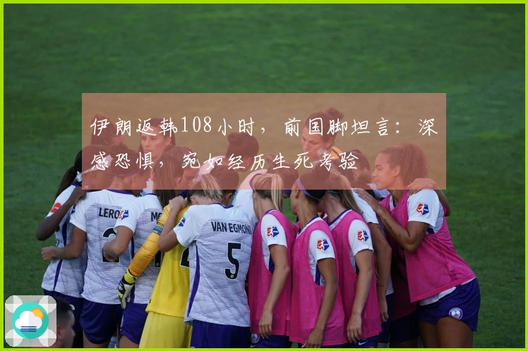 伊朗返韩108小时，前国脚坦言：深感恐惧，宛如经历生死考验