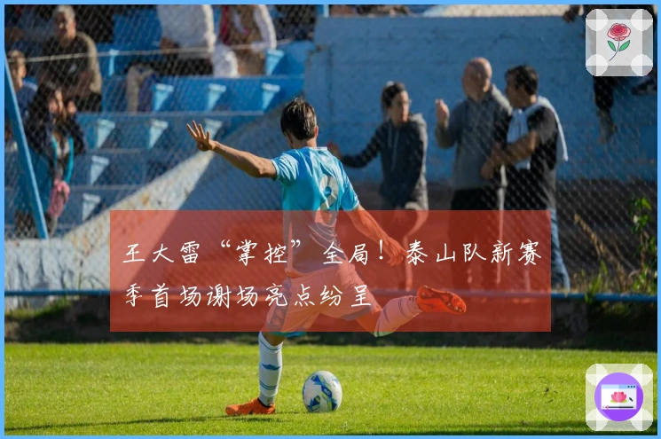 王大雷“掌控”全局！泰山队新赛季首场谢场亮点纷呈