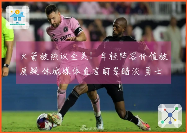 火箭被热议全美！年轻阵容价值被质疑 休城媒体直言前景暗淡 勇士调侃之声响起