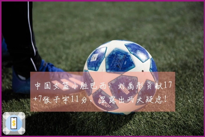 中国女篮小胜巴西，刘禹彤贡献17+7张子宇11分，显露出两大疑虑！