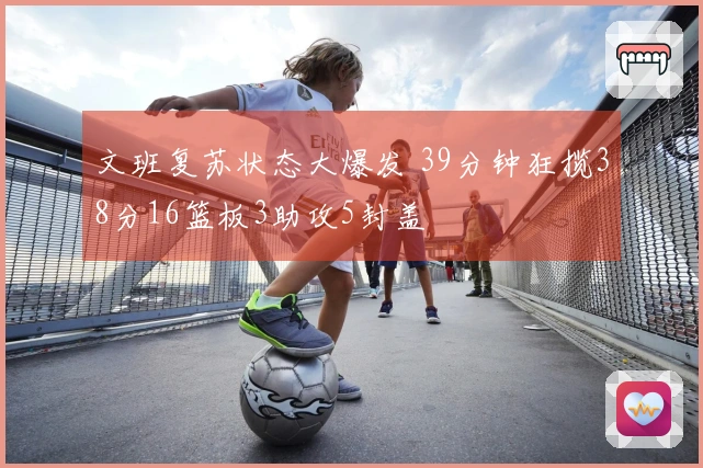 文班复苏状态大爆发 39分钟狂揽38分16篮板3助攻5封盖