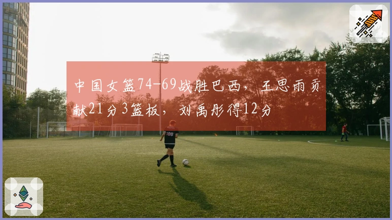 中国女篮74-69战胜巴西，王思雨贡献21分3篮板，刘禹彤得12分