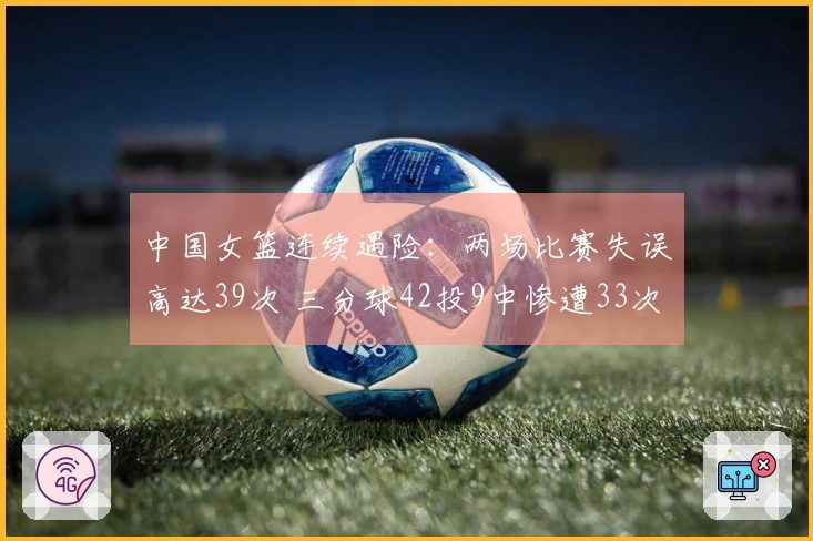 中国女篮连续遇险：两场比赛失误高达39次 三分球42投9中惨遭33次打铁