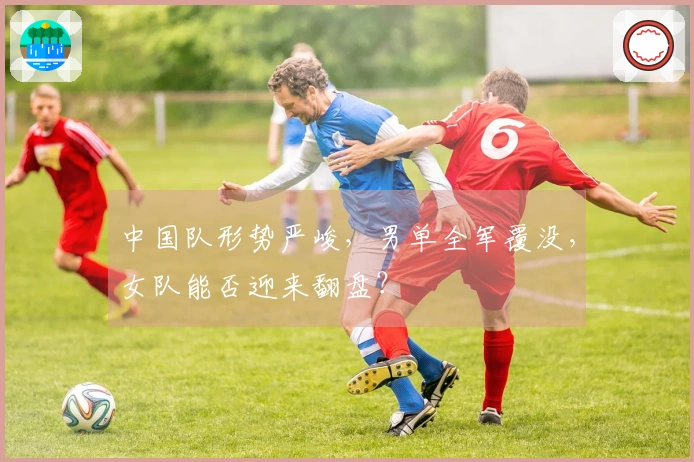 中国队形势严峻，男单全军覆没，女队能否迎来翻盘？