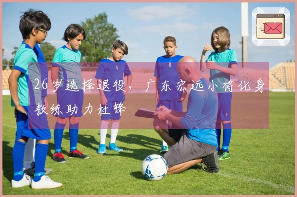 26岁选择退役，广东宏远小将化身教练助力杜锋