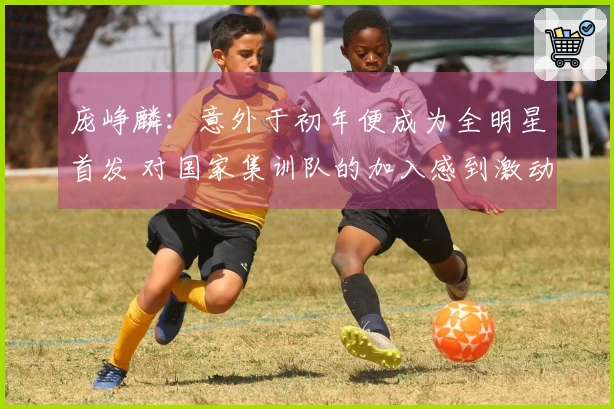 庞峥麟：意外于初年便成为全明星首发 对国家集训队的加入感到激动