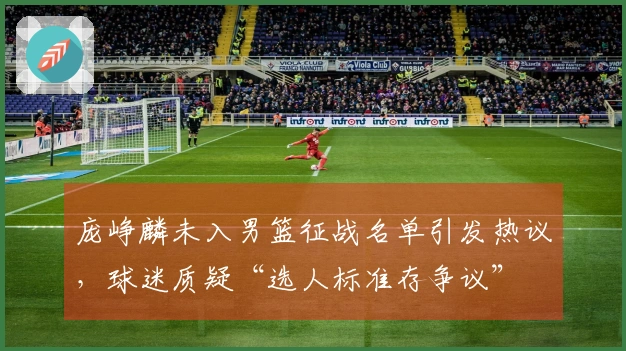 庞峥麟未入男篮征战名单引发热议,球迷质疑“选人标准存争议”