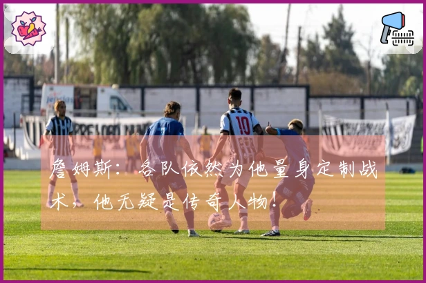 詹姆斯：各队依然为他量身定制战术，他无疑是传奇人物！