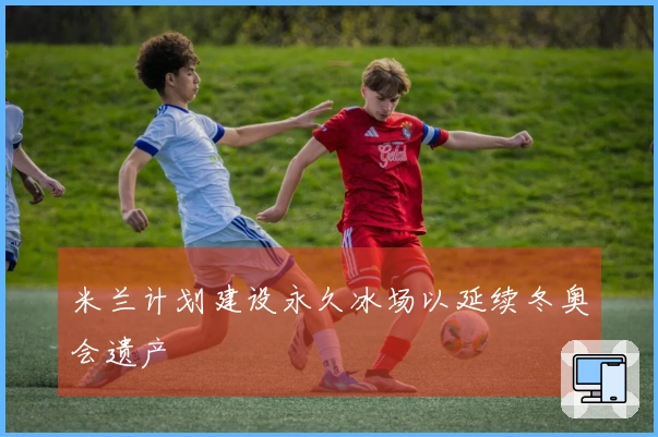 米兰计划建设永久冰场以延续冬奥会遗产