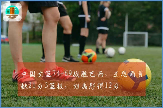 中国女篮74-69战胜巴西，王思雨贡献21分3篮板，刘禹彤得12分