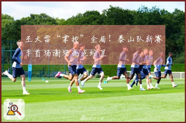 王大雷“掌控”全局！泰山队新赛季首场谢场亮点纷呈