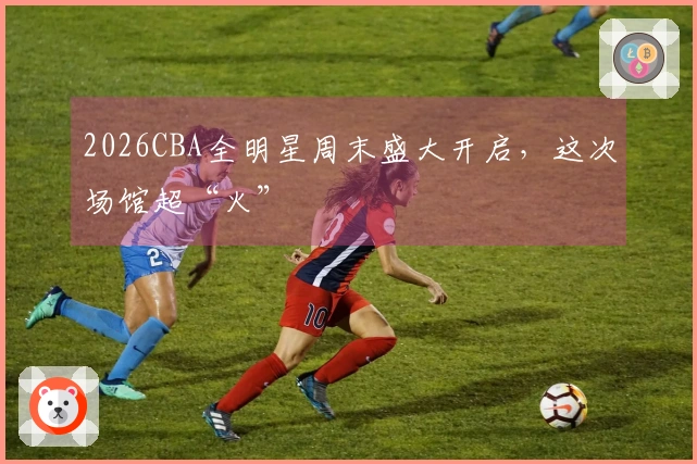 2026CBA全明星周末盛大开启，这次场馆超“火”