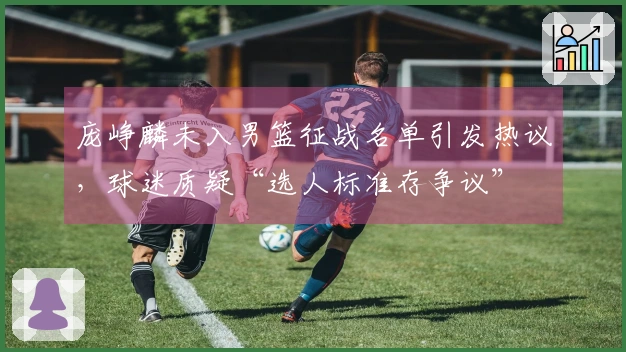 庞峥麟未入男篮征战名单引发热议，球迷质疑“选人标准存争议”